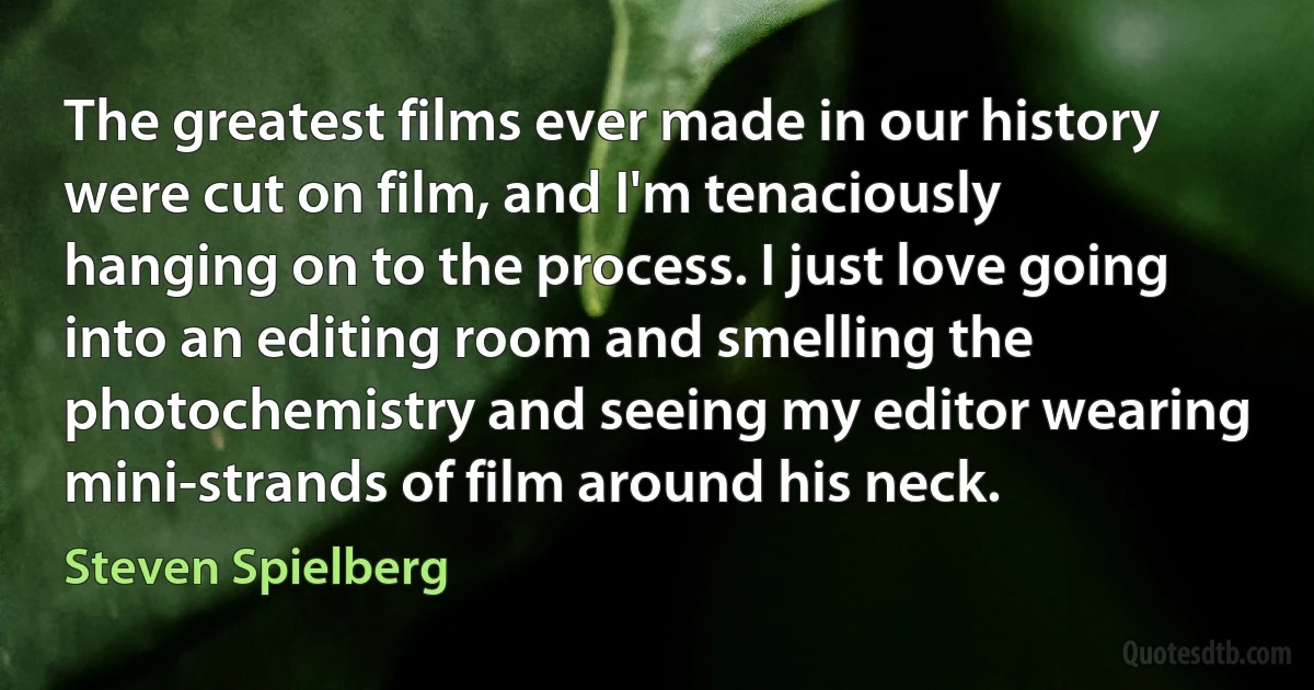 The greatest films ever made in our history were cut on film, and I'm tenaciously hanging on to the process. I just love going into an editing room and smelling the photochemistry and seeing my editor wearing mini-strands of film around his neck. (Steven Spielberg)