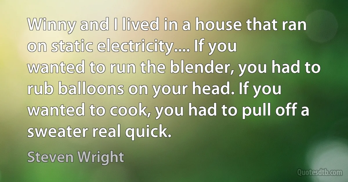 Winny and I lived in a house that ran on static electricity.... If you wanted to run the blender, you had to rub balloons on your head. If you wanted to cook, you had to pull off a sweater real quick. (Steven Wright)