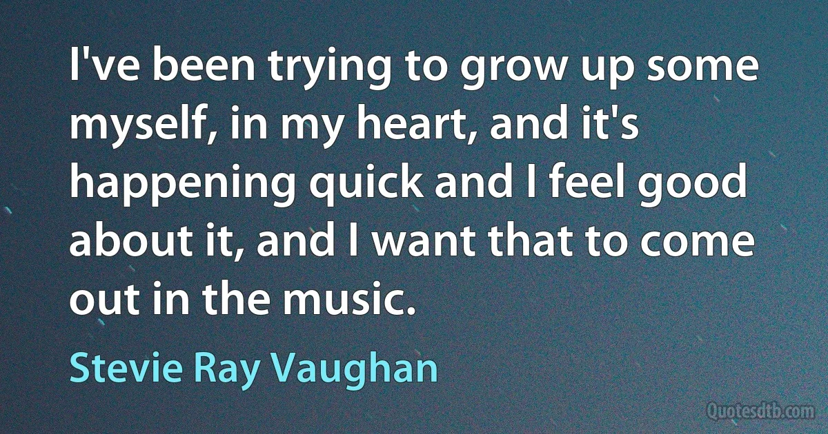 I've been trying to grow up some myself, in my heart, and it's happening quick and I feel good about it, and I want that to come out in the music. (Stevie Ray Vaughan)