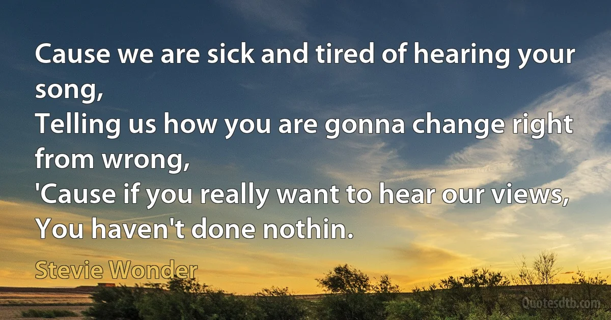 Cause we are sick and tired of hearing your song,
Telling us how you are gonna change right from wrong,
'Cause if you really want to hear our views,
You haven't done nothin. (Stevie Wonder)