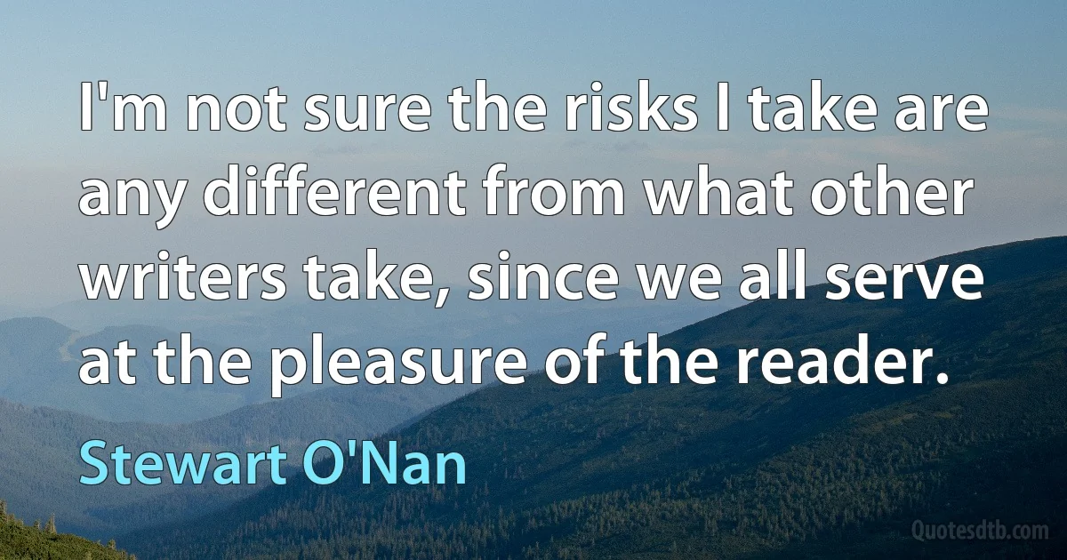 I'm not sure the risks I take are any different from what other writers take, since we all serve at the pleasure of the reader. (Stewart O'Nan)