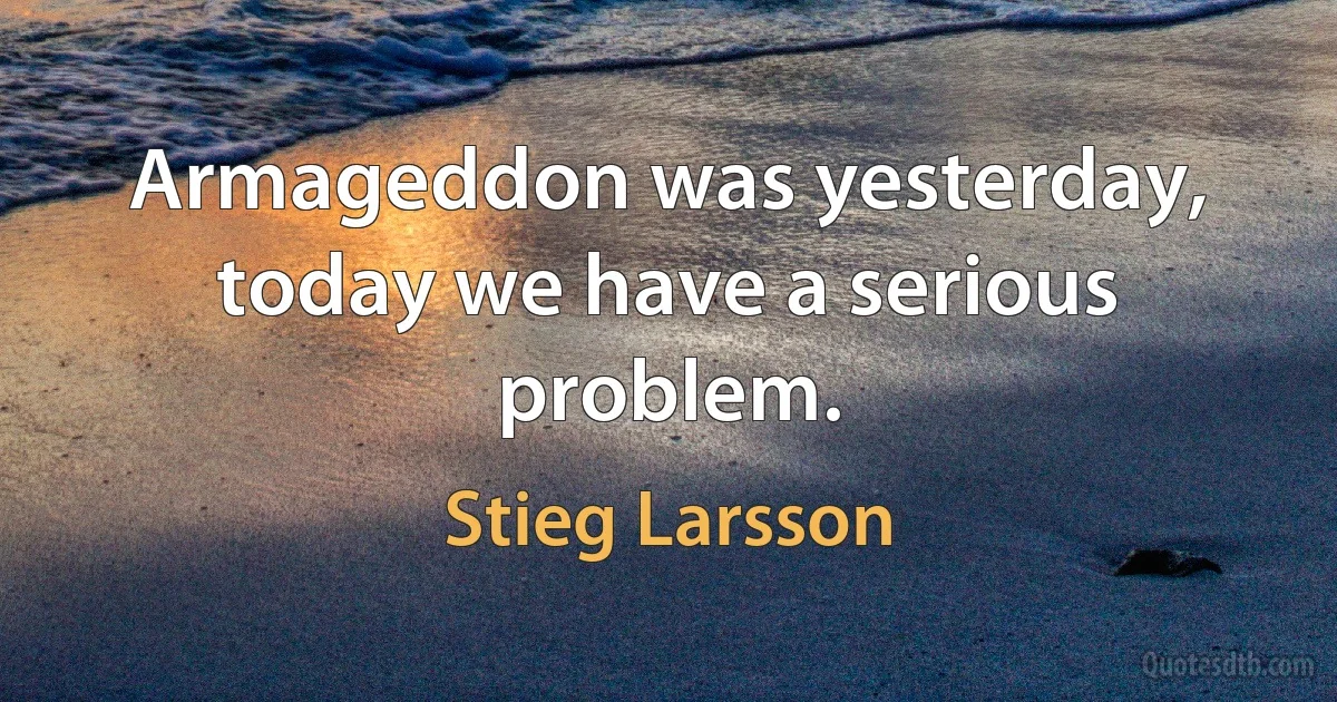 Armageddon was yesterday, today we have a serious problem. (Stieg Larsson)