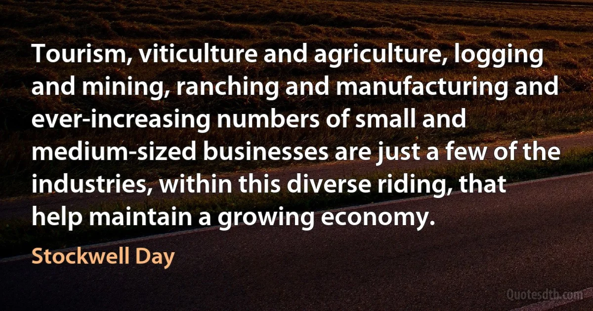 Tourism, viticulture and agriculture, logging and mining, ranching and manufacturing and ever-increasing numbers of small and medium-sized businesses are just a few of the industries, within this diverse riding, that help maintain a growing economy. (Stockwell Day)