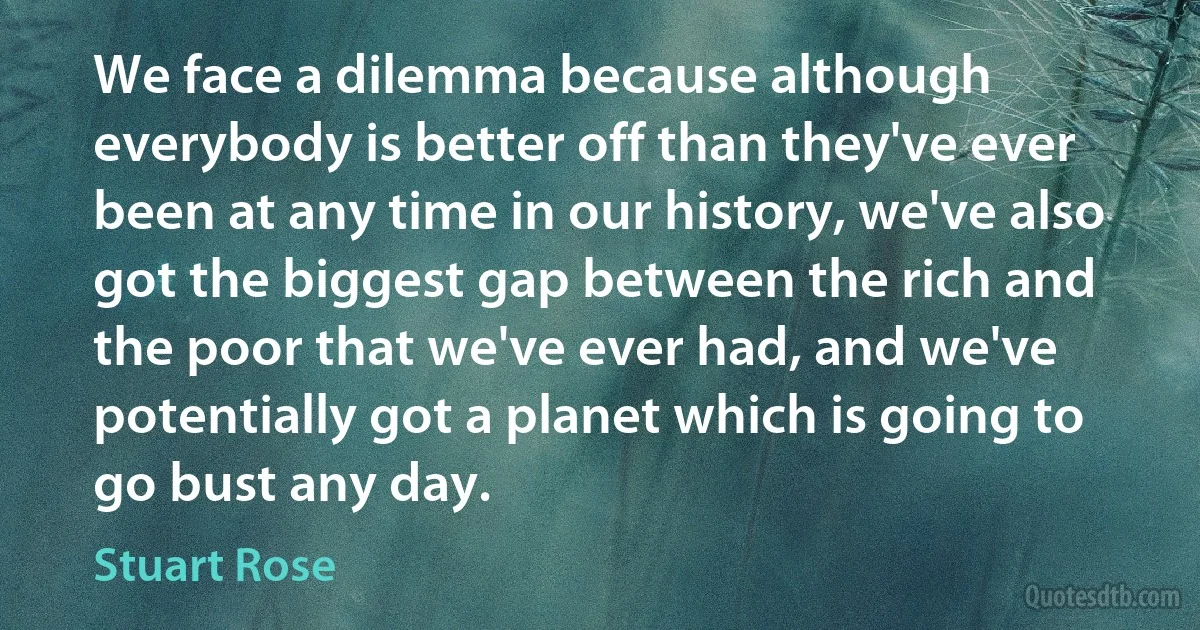 We face a dilemma because although everybody is better off than they've ever been at any time in our history, we've also got the biggest gap between the rich and the poor that we've ever had, and we've potentially got a planet which is going to go bust any day. (Stuart Rose)