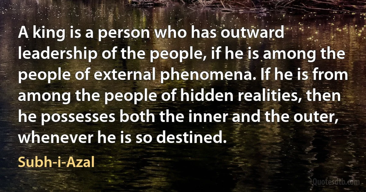 A king is a person who has outward leadership of the people, if he is among the people of external phenomena. If he is from among the people of hidden realities, then he possesses both the inner and the outer, whenever he is so destined. (Subh-i-Azal)