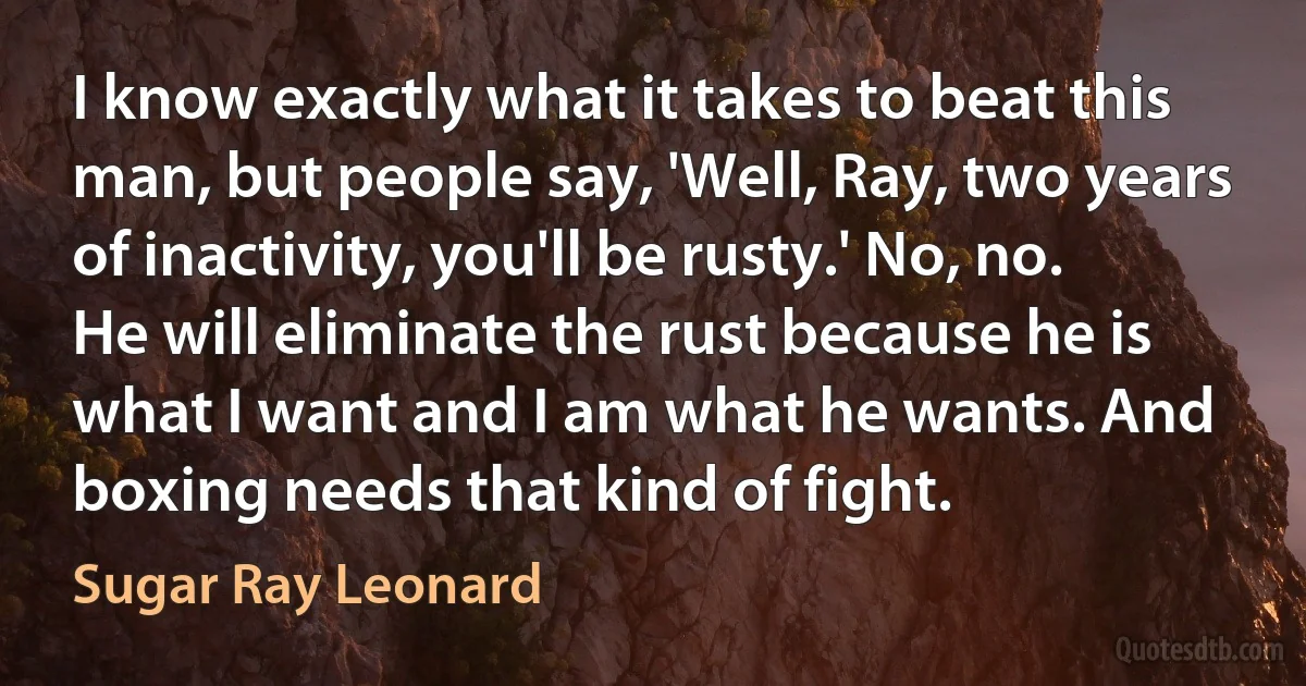 I know exactly what it takes to beat this man, but people say, 'Well, Ray, two years of inactivity, you'll be rusty.' No, no. He will eliminate the rust because he is what I want and I am what he wants. And boxing needs that kind of fight. (Sugar Ray Leonard)