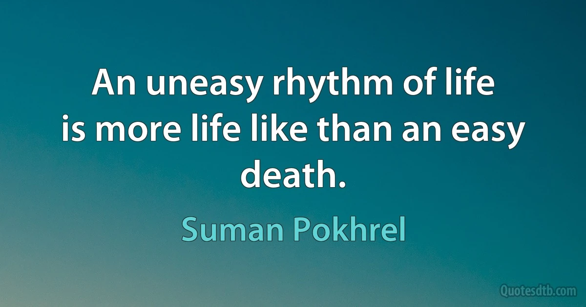 An uneasy rhythm of life
is more life like than an easy death. (Suman Pokhrel)