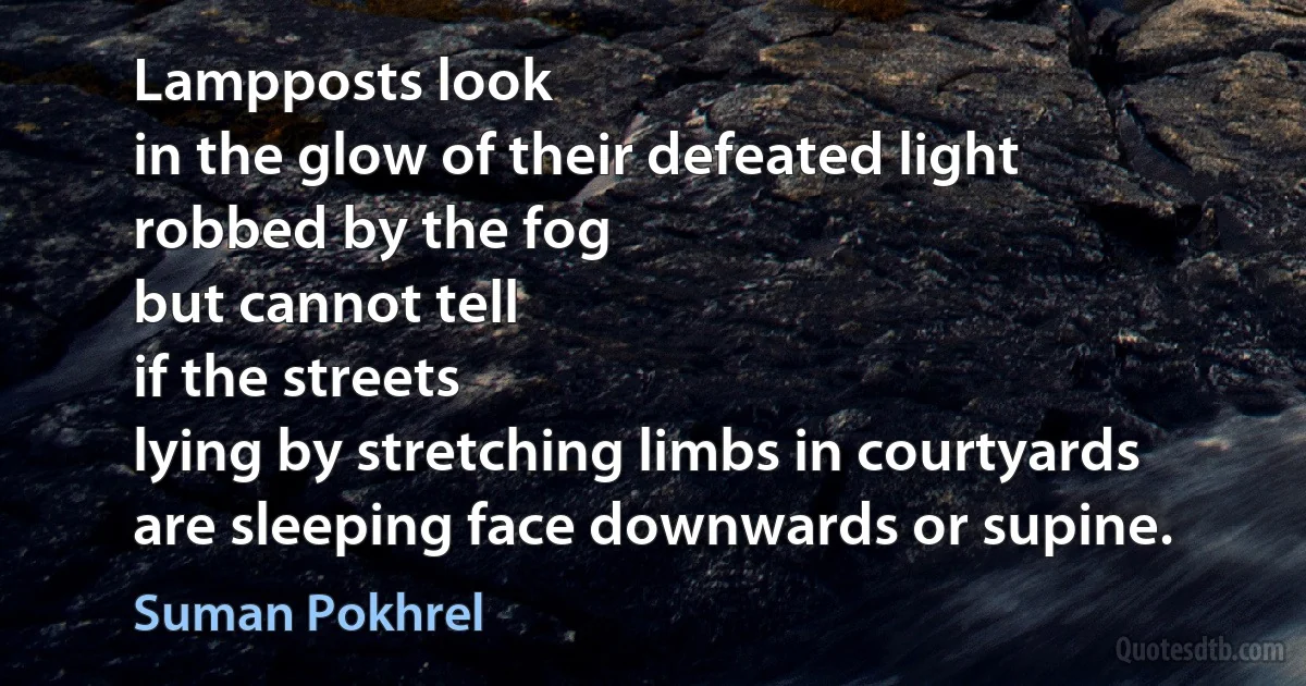 Lampposts look
in the glow of their defeated light
robbed by the fog
but cannot tell
if the streets
lying by stretching limbs in courtyards
are sleeping face downwards or supine. (Suman Pokhrel)