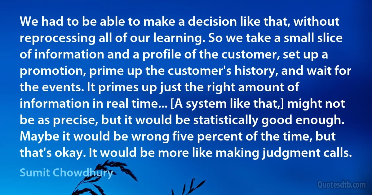 We had to be able to make a decision like that, without reprocessing all of our learning. So we take a small slice of information and a profile of the customer, set up a promotion, prime up the customer's history, and wait for the events. It primes up just the right amount of information in real time... [A system like that,] might not be as precise, but it would be statistically good enough. Maybe it would be wrong five percent of the time, but that's okay. It would be more like making judgment calls. (Sumit Chowdhury)