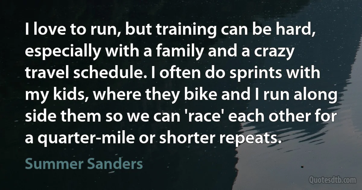 I love to run, but training can be hard, especially with a family and a crazy travel schedule. I often do sprints with my kids, where they bike and I run along side them so we can 'race' each other for a quarter-mile or shorter repeats. (Summer Sanders)