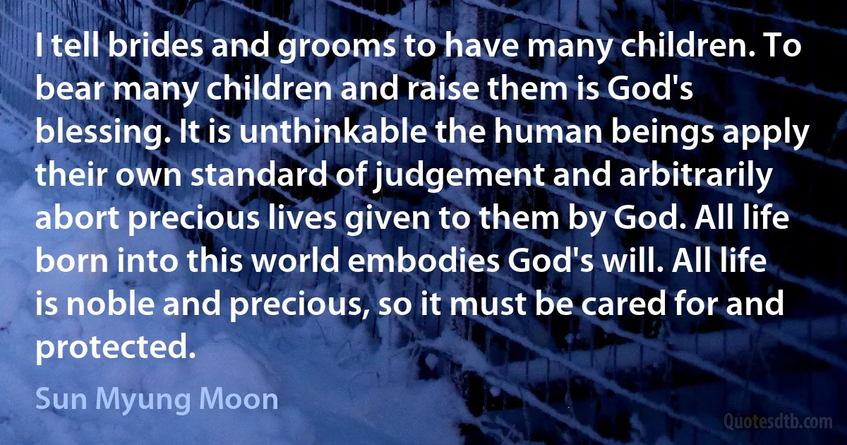 I tell brides and grooms to have many children. To bear many children and raise them is God's blessing. It is unthinkable the human beings apply their own standard of judgement and arbitrarily abort precious lives given to them by God. All life born into this world embodies God's will. All life is noble and precious, so it must be cared for and protected. (Sun Myung Moon)