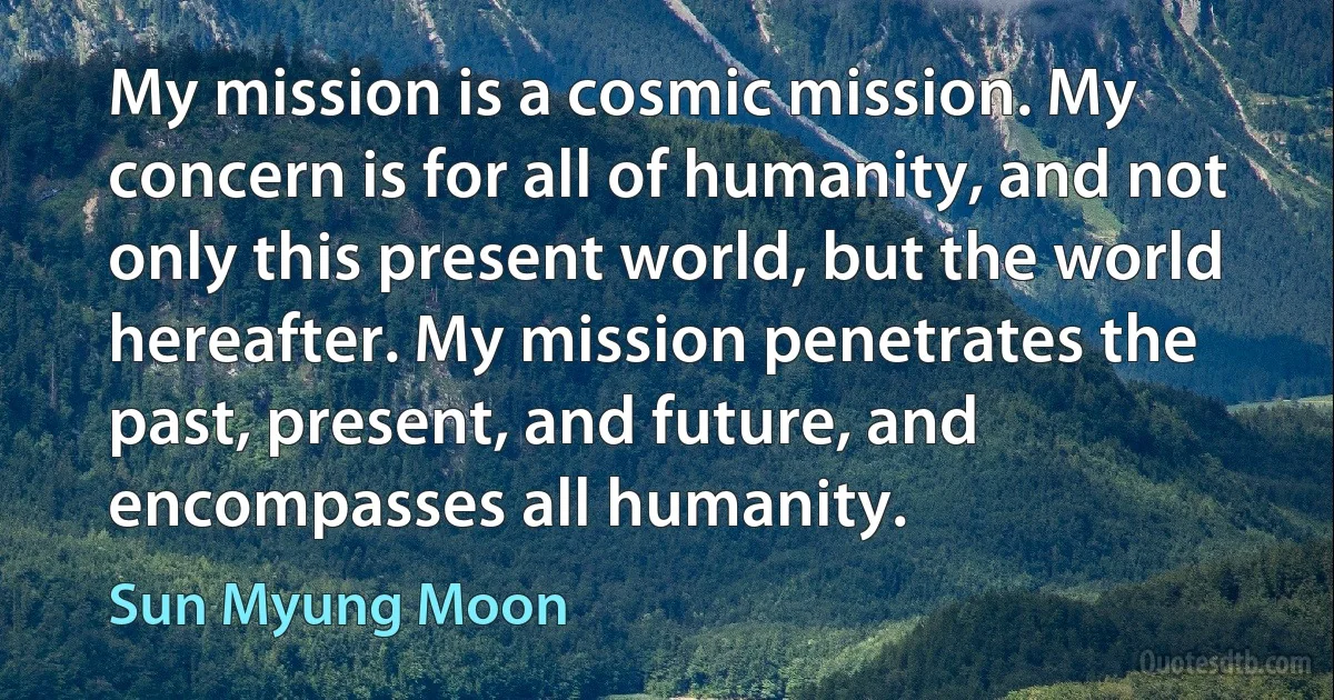 My mission is a cosmic mission. My concern is for all of humanity, and not only this present world, but the world hereafter. My mission penetrates the past, present, and future, and encompasses all humanity. (Sun Myung Moon)