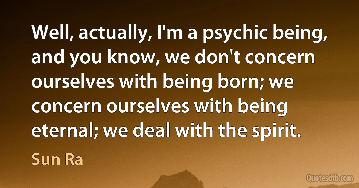 Well, actually, I'm a psychic being, and you know, we don't concern ourselves with being born; we concern ourselves with being eternal; we deal with the spirit. (Sun Ra)