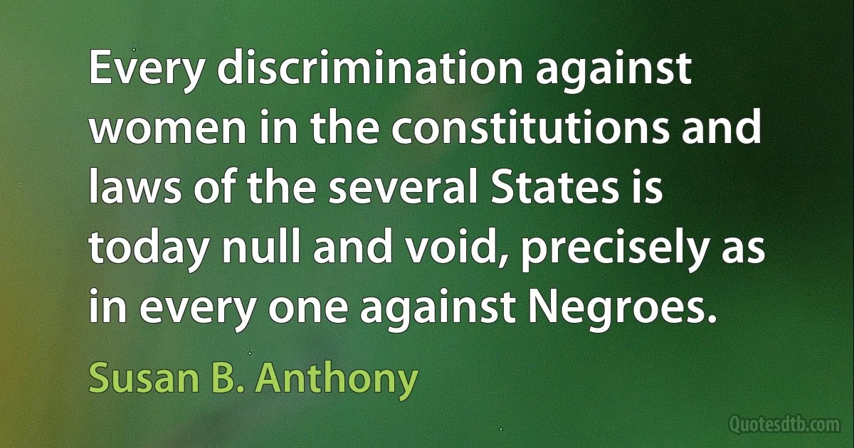 Every discrimination against women in the constitutions and laws of the several States is today null and void, precisely as in every one against Negroes. (Susan B. Anthony)