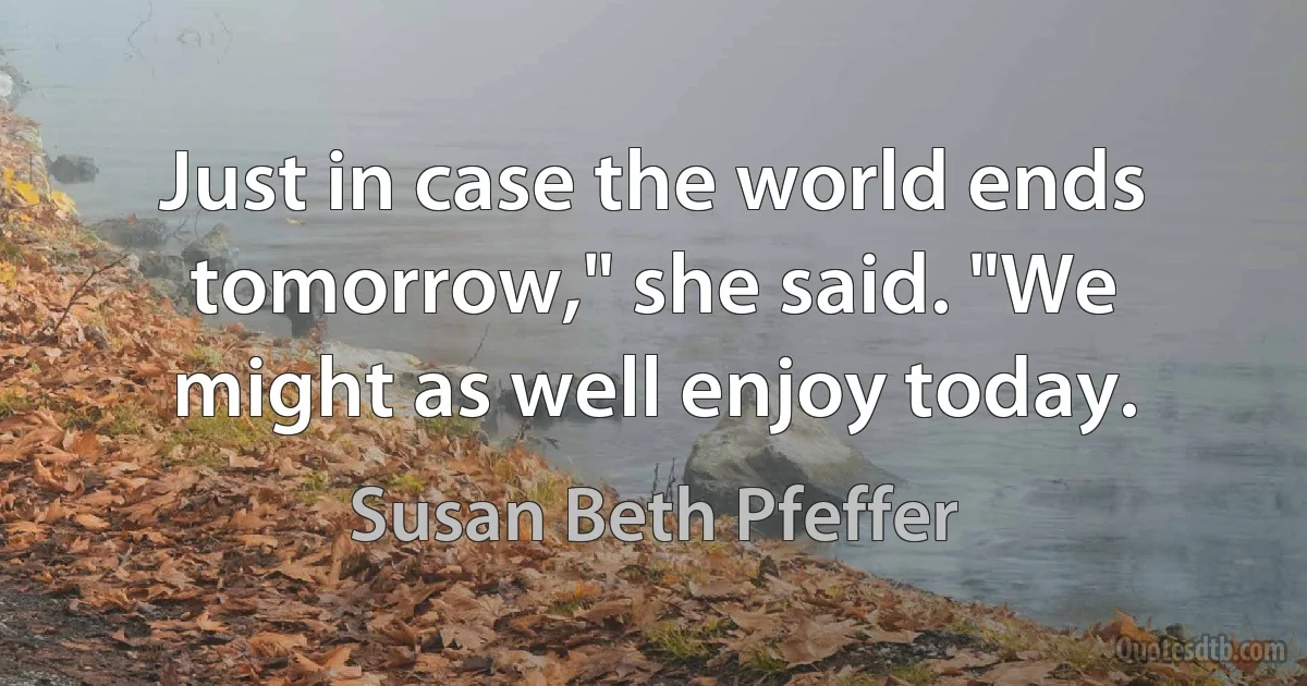 Just in case the world ends tomorrow," she said. "We might as well enjoy today. (Susan Beth Pfeffer)