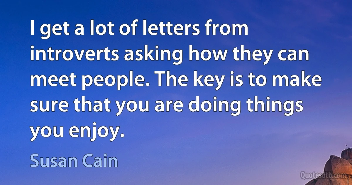 I get a lot of letters from introverts asking how they can meet people. The key is to make sure that you are doing things you enjoy. (Susan Cain)