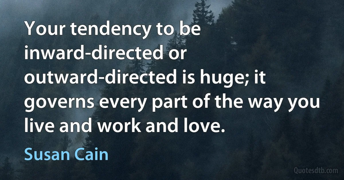 Your tendency to be inward-directed or outward-directed is huge; it governs every part of the way you live and work and love. (Susan Cain)