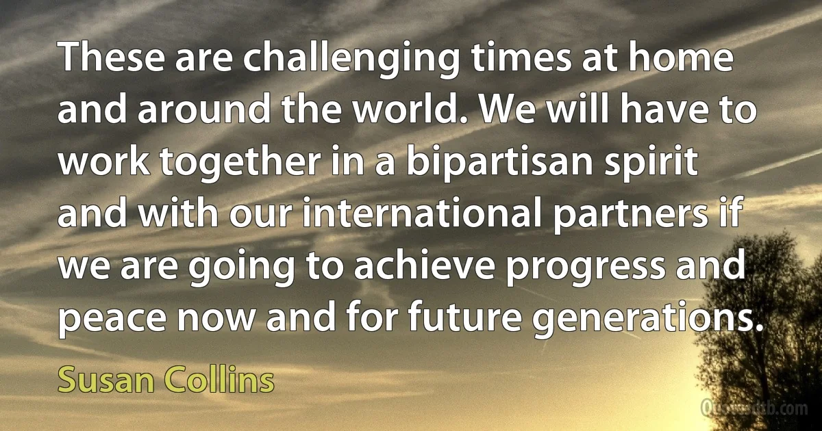 These are challenging times at home and around the world. We will have to work together in a bipartisan spirit and with our international partners if we are going to achieve progress and peace now and for future generations. (Susan Collins)