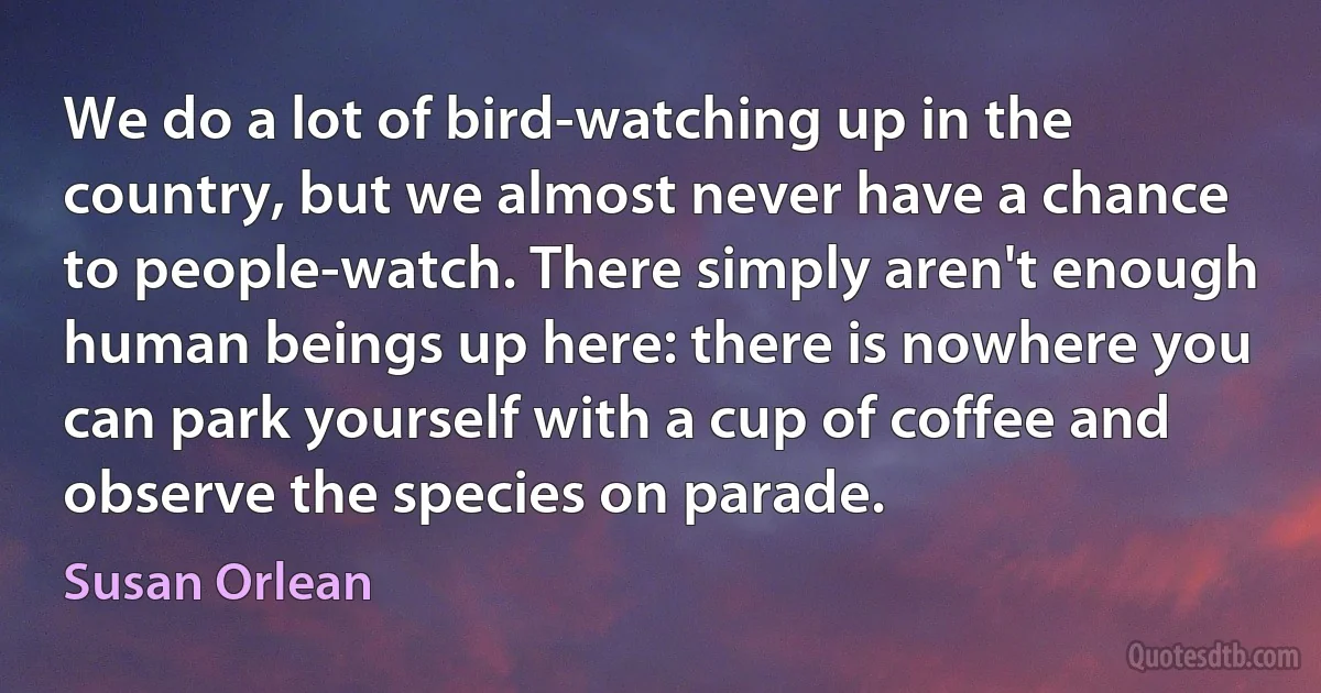 We do a lot of bird-watching up in the country, but we almost never have a chance to people-watch. There simply aren't enough human beings up here: there is nowhere you can park yourself with a cup of coffee and observe the species on parade. (Susan Orlean)