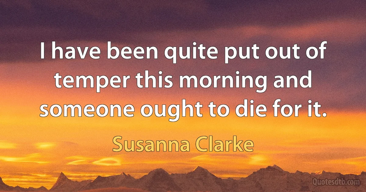 I have been quite put out of temper this morning and someone ought to die for it. (Susanna Clarke)