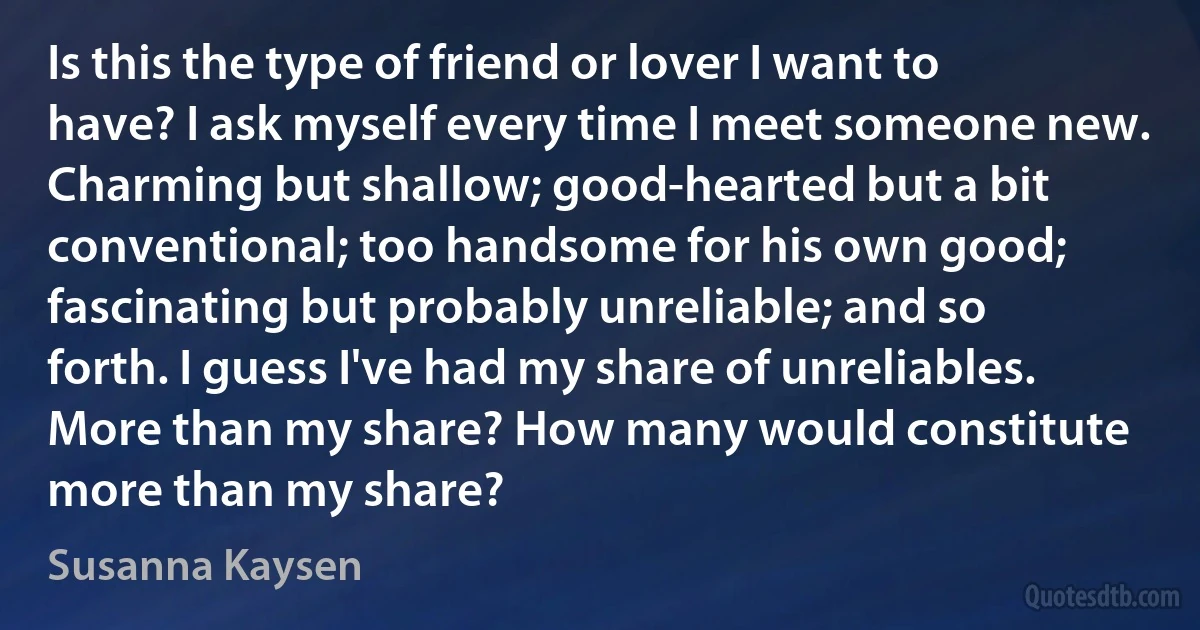 Is this the type of friend or lover I want to have? I ask myself every time I meet someone new. Charming but shallow; good-hearted but a bit conventional; too handsome for his own good; fascinating but probably unreliable; and so forth. I guess I've had my share of unreliables. More than my share? How many would constitute more than my share? (Susanna Kaysen)