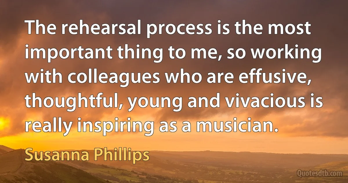 The rehearsal process is the most important thing to me, so working with colleagues who are effusive, thoughtful, young and vivacious is really inspiring as a musician. (Susanna Phillips)