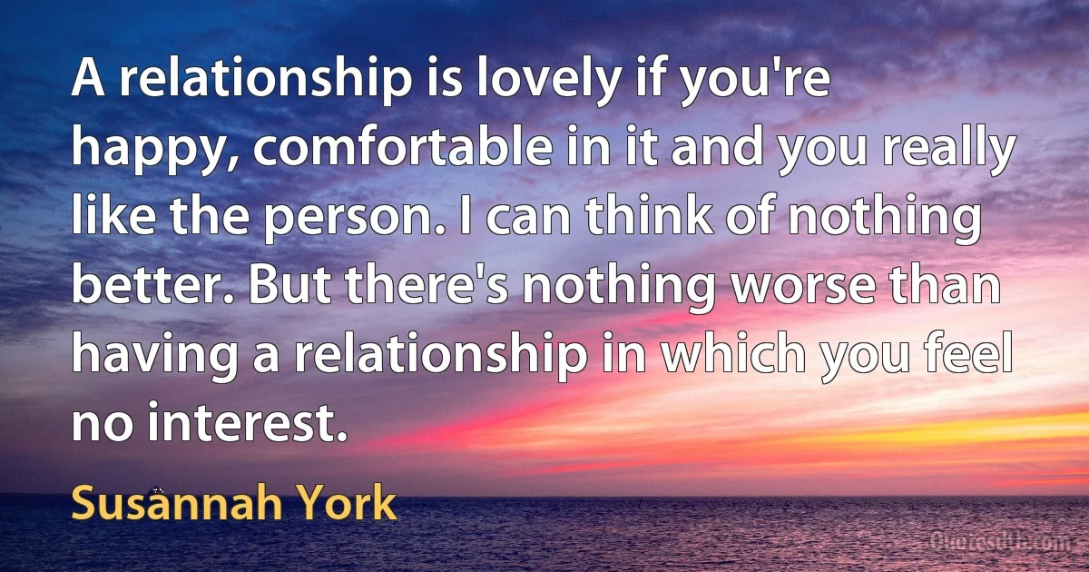 A relationship is lovely if you're happy, comfortable in it and you really like the person. I can think of nothing better. But there's nothing worse than having a relationship in which you feel no interest. (Susannah York)