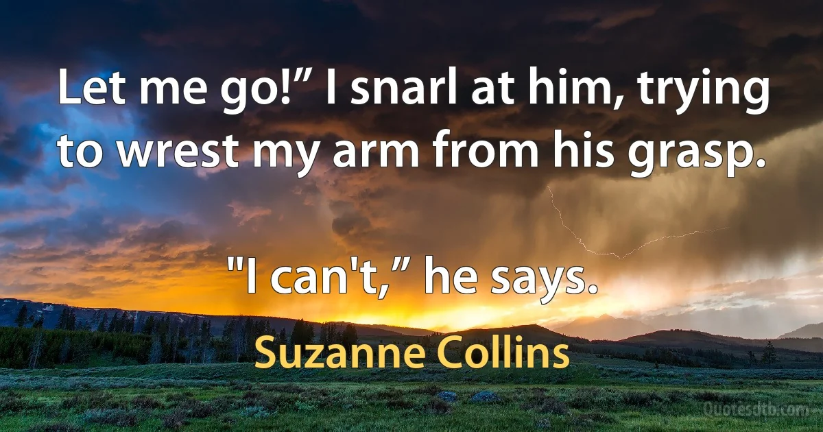 Let me go!” I snarl at him, trying to wrest my arm from his grasp.

"I can't,” he says. (Suzanne Collins)