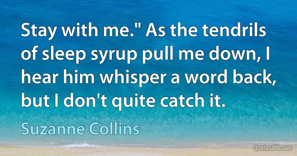 Stay with me." As the tendrils of sleep syrup pull me down, I hear him whisper a word back, but I don't quite catch it. (Suzanne Collins)