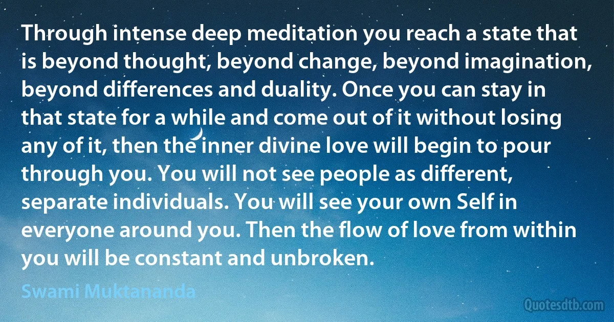 Through intense deep meditation you reach a state that is beyond thought, beyond change, beyond imagination, beyond differences and duality. Once you can stay in that state for a while and come out of it without losing any of it, then the inner divine love will begin to pour through you. You will not see people as different, separate individuals. You will see your own Self in everyone around you. Then the flow of love from within you will be constant and unbroken. (Swami Muktananda)