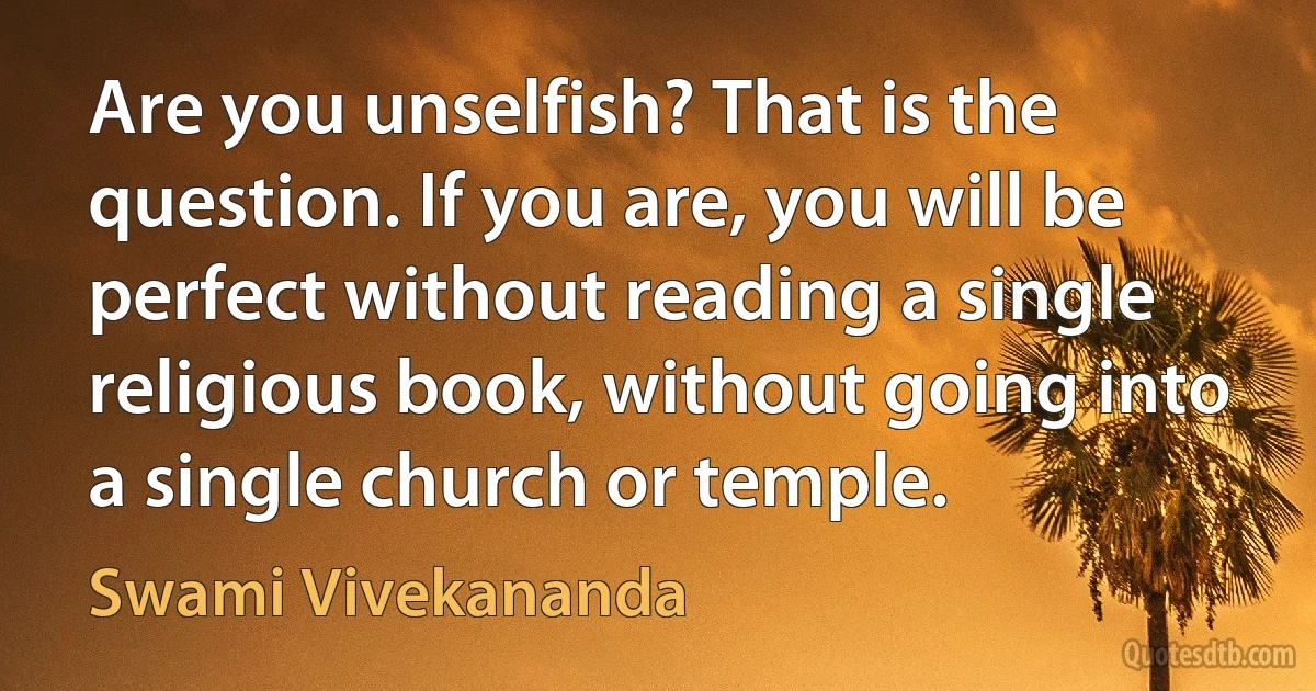 Are you unselfish? That is the question. If you are, you will be perfect without reading a single religious book, without going into a single church or temple. (Swami Vivekananda)