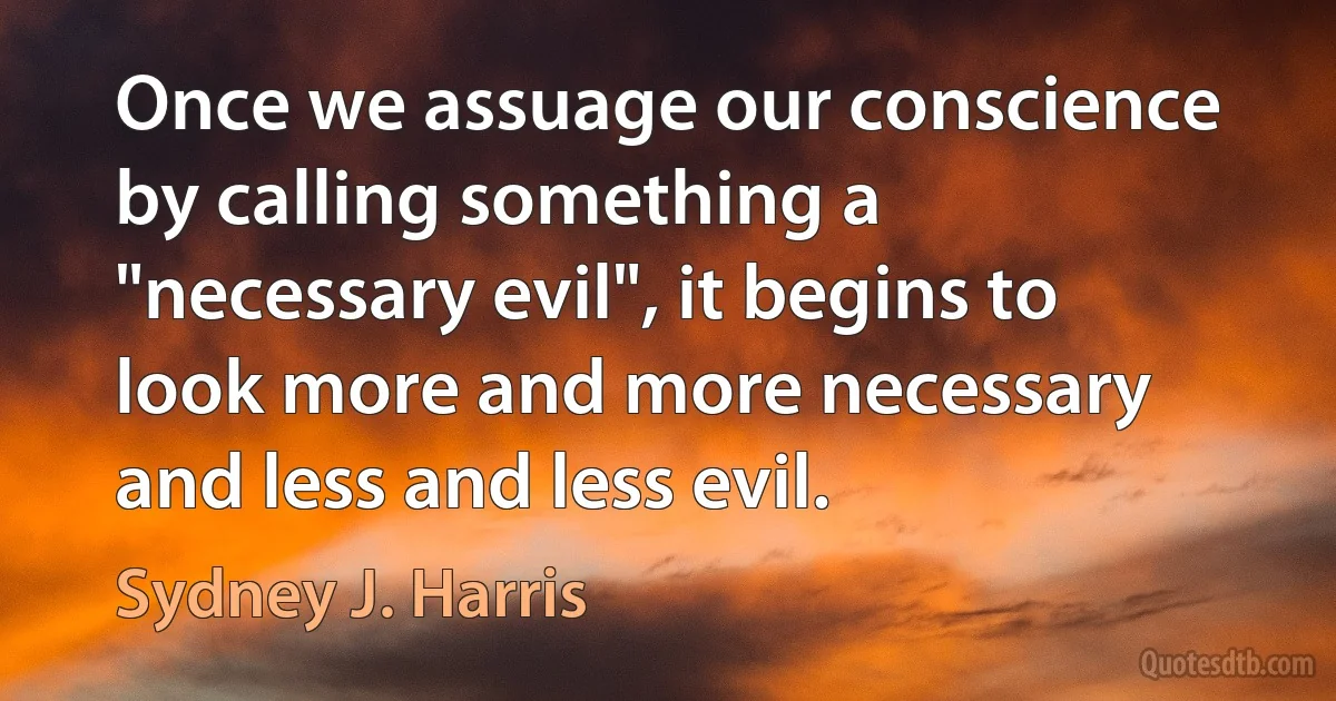 Once we assuage our conscience by calling something a "necessary evil", it begins to look more and more necessary and less and less evil. (Sydney J. Harris)