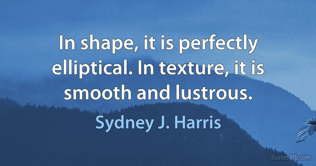 In shape, it is perfectly elliptical. In texture, it is smooth and lustrous. (Sydney J. Harris)