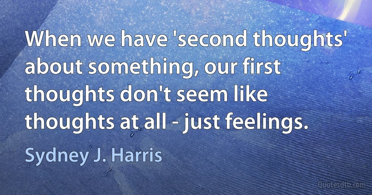 When we have 'second thoughts' about something, our first thoughts don't seem like thoughts at all - just feelings. (Sydney J. Harris)