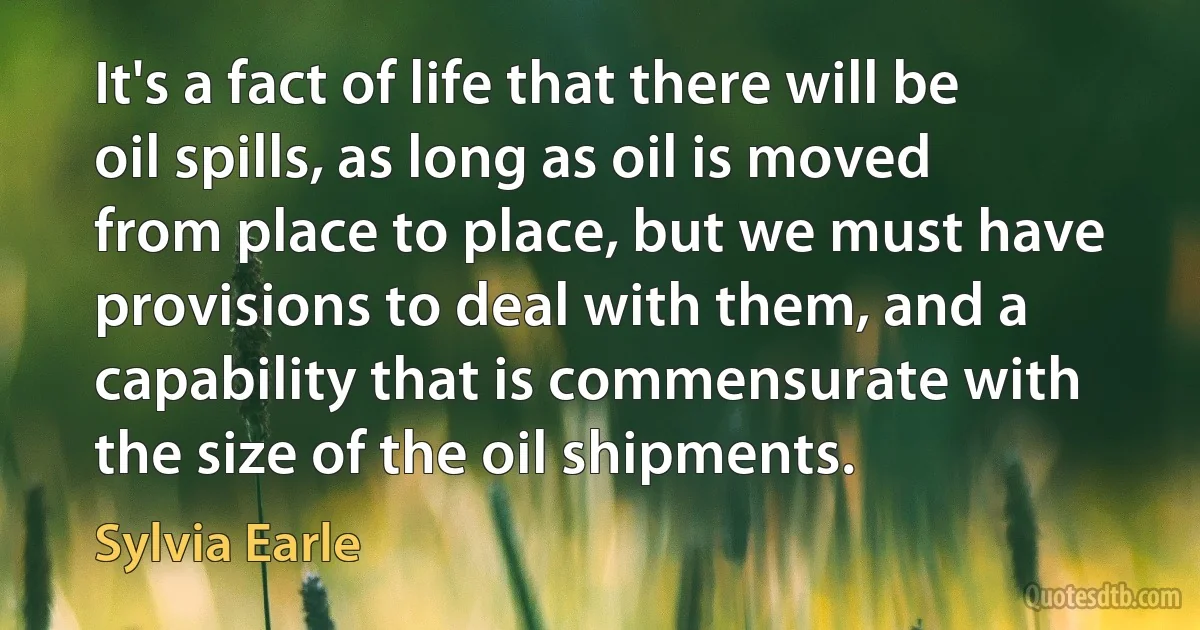 It's a fact of life that there will be oil spills, as long as oil is moved from place to place, but we must have provisions to deal with them, and a capability that is commensurate with the size of the oil shipments. (Sylvia Earle)