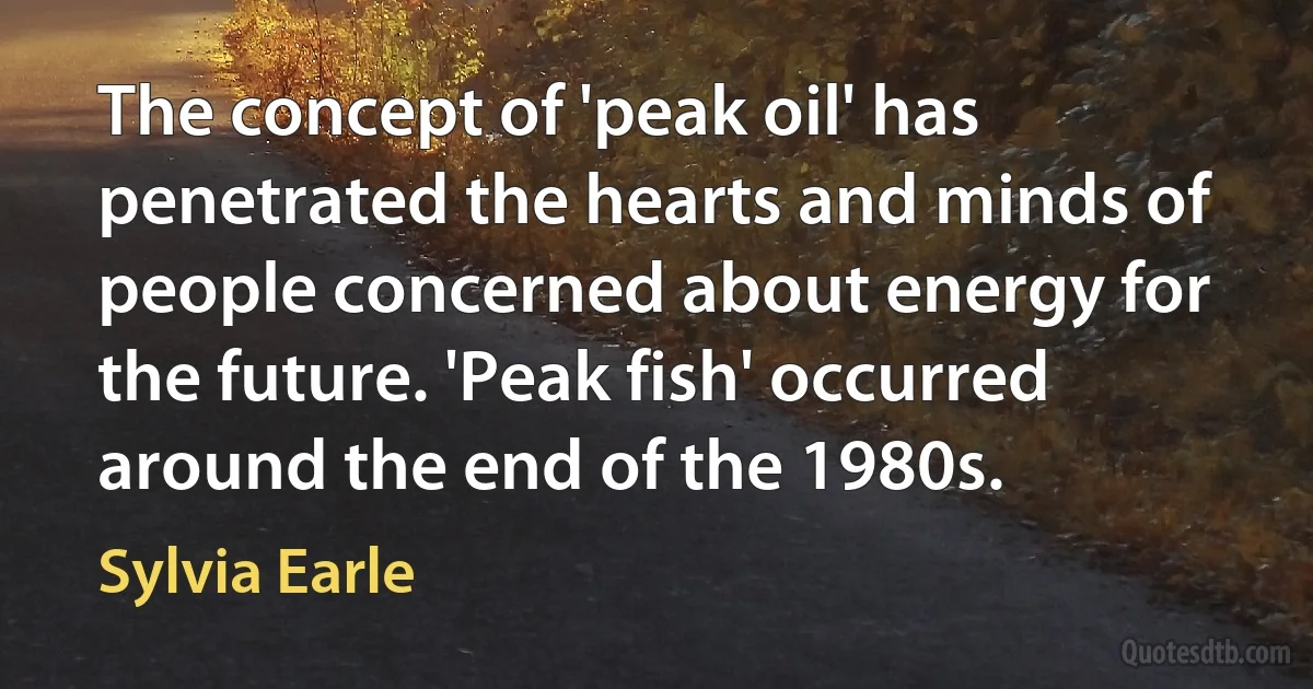 The concept of 'peak oil' has penetrated the hearts and minds of people concerned about energy for the future. 'Peak fish' occurred around the end of the 1980s. (Sylvia Earle)