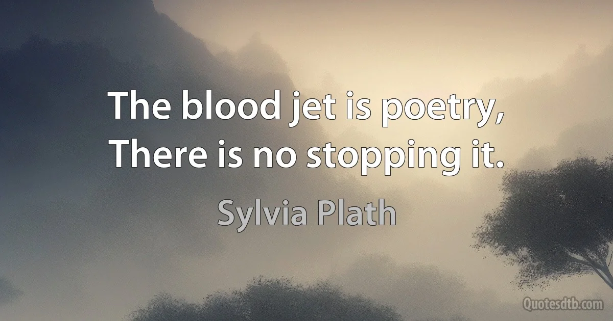 The blood jet is poetry,
There is no stopping it. (Sylvia Plath)