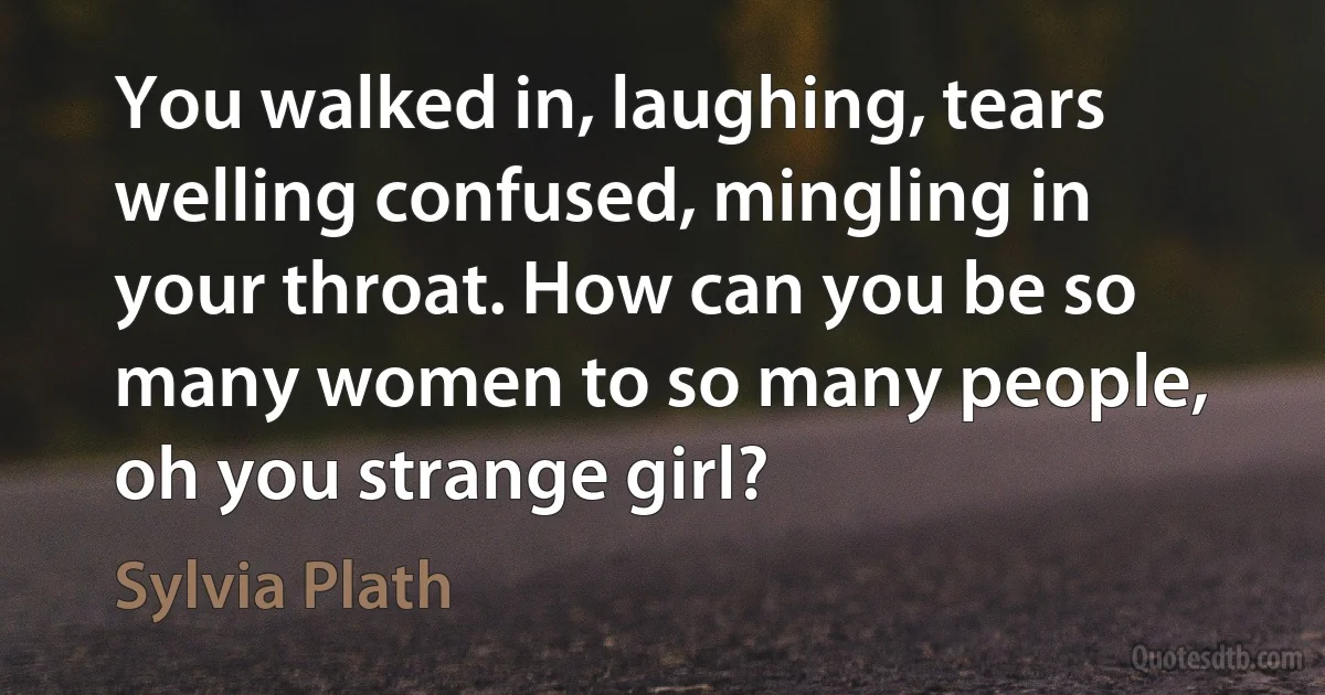 You walked in, laughing, tears welling confused, mingling in your throat. How can you be so many women to so many people, oh you strange girl? (Sylvia Plath)