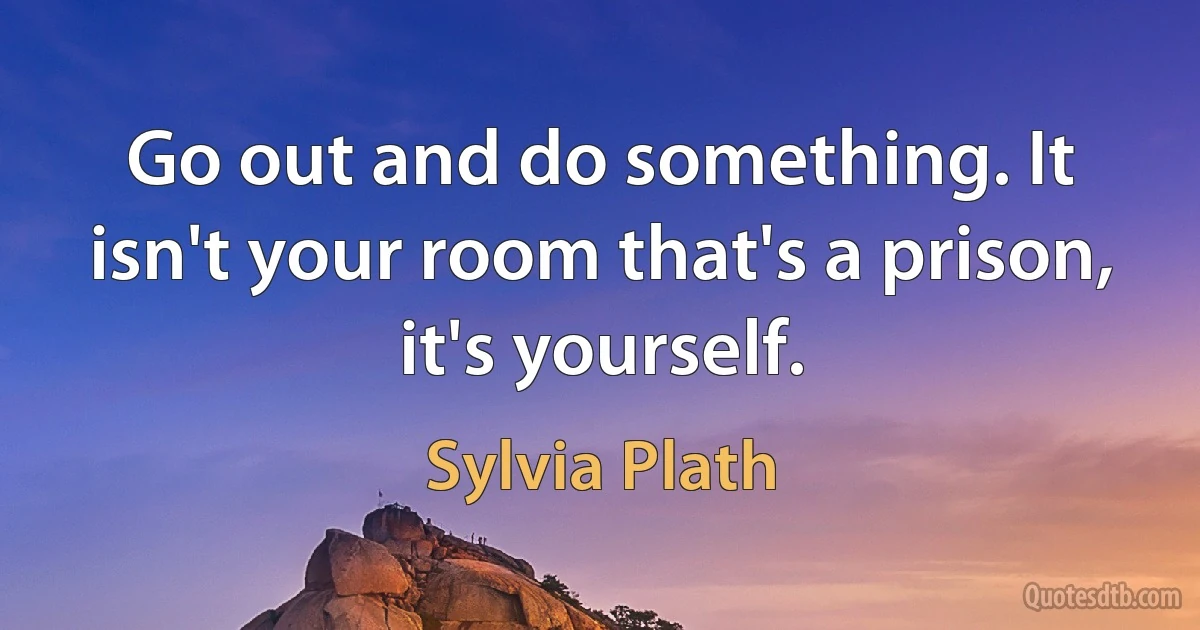 Go out and do something. It isn't your room that's a prison, it's yourself. (Sylvia Plath)