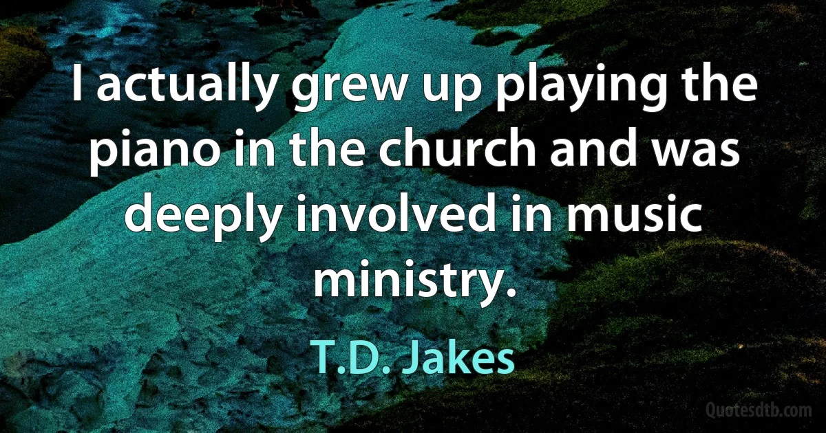 I actually grew up playing the piano in the church and was deeply involved in music ministry. (T.D. Jakes)