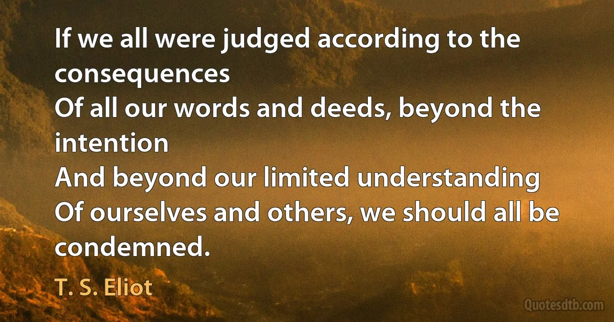 If we all were judged according to the consequences
Of all our words and deeds, beyond the intention
And beyond our limited understanding
Of ourselves and others, we should all be condemned. (T. S. Eliot)