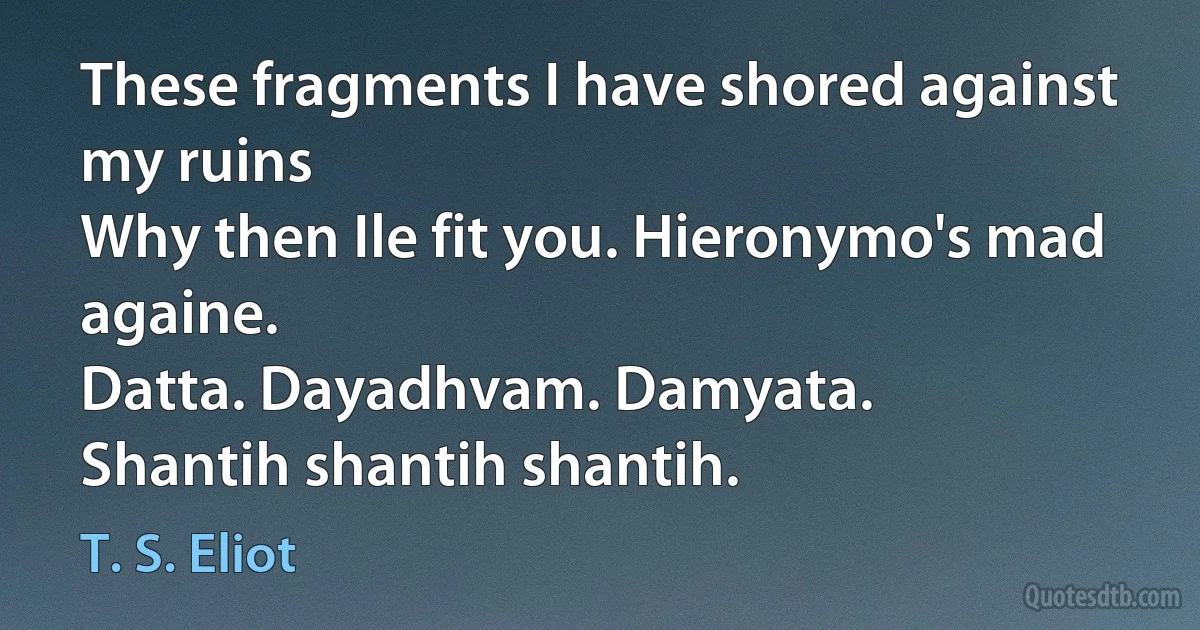 These fragments I have shored against my ruins
Why then Ile fit you. Hieronymo's mad againe.
Datta. Dayadhvam. Damyata.
Shantih shantih shantih. (T. S. Eliot)