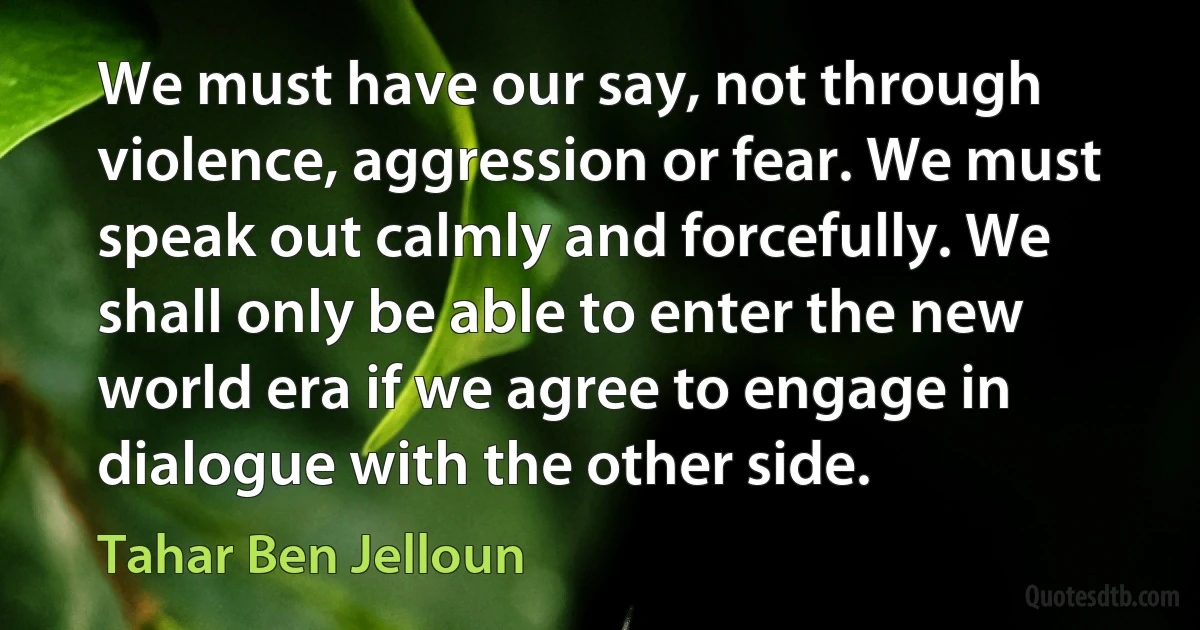 We must have our say, not through violence, aggression or fear. We must speak out calmly and forcefully. We shall only be able to enter the new world era if we agree to engage in dialogue with the other side. (Tahar Ben Jelloun)