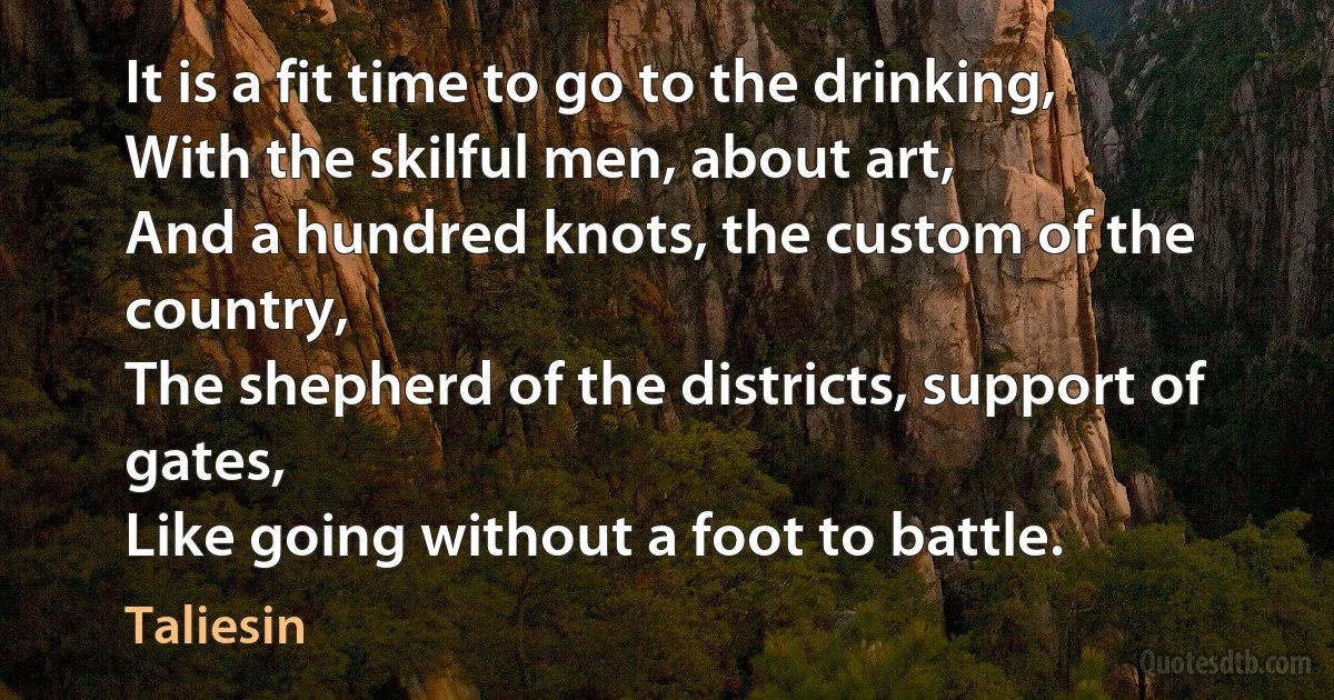 It is a fit time to go to the drinking,
With the skilful men, about art,
And a hundred knots, the custom of the country,
The shepherd of the districts, support of gates,
Like going without a foot to battle. (Taliesin)