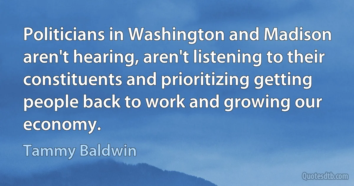 Politicians in Washington and Madison aren't hearing, aren't listening to their constituents and prioritizing getting people back to work and growing our economy. (Tammy Baldwin)