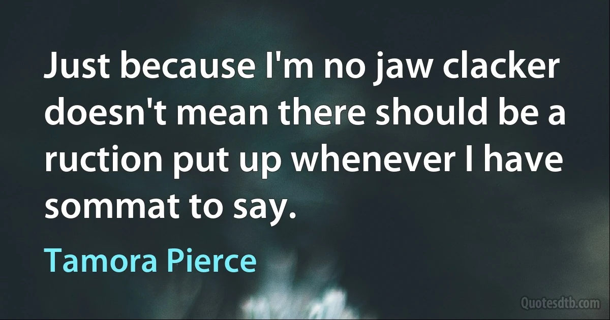 Just because I'm no jaw clacker doesn't mean there should be a ruction put up whenever I have sommat to say. (Tamora Pierce)