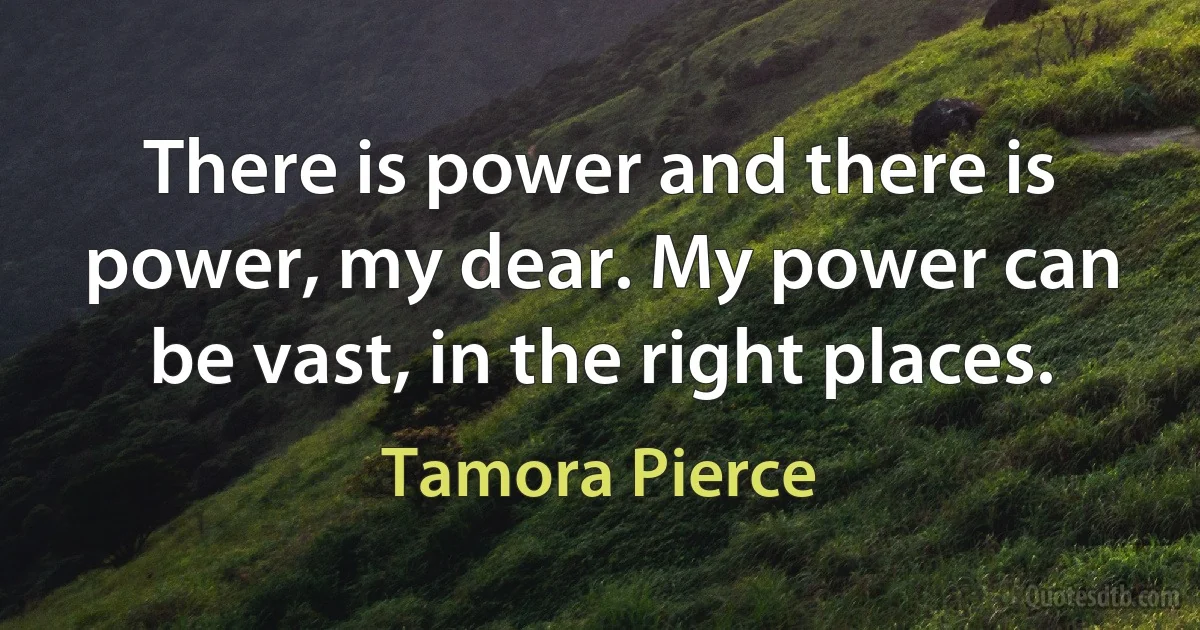 There is power and there is power, my dear. My power can be vast, in the right places. (Tamora Pierce)