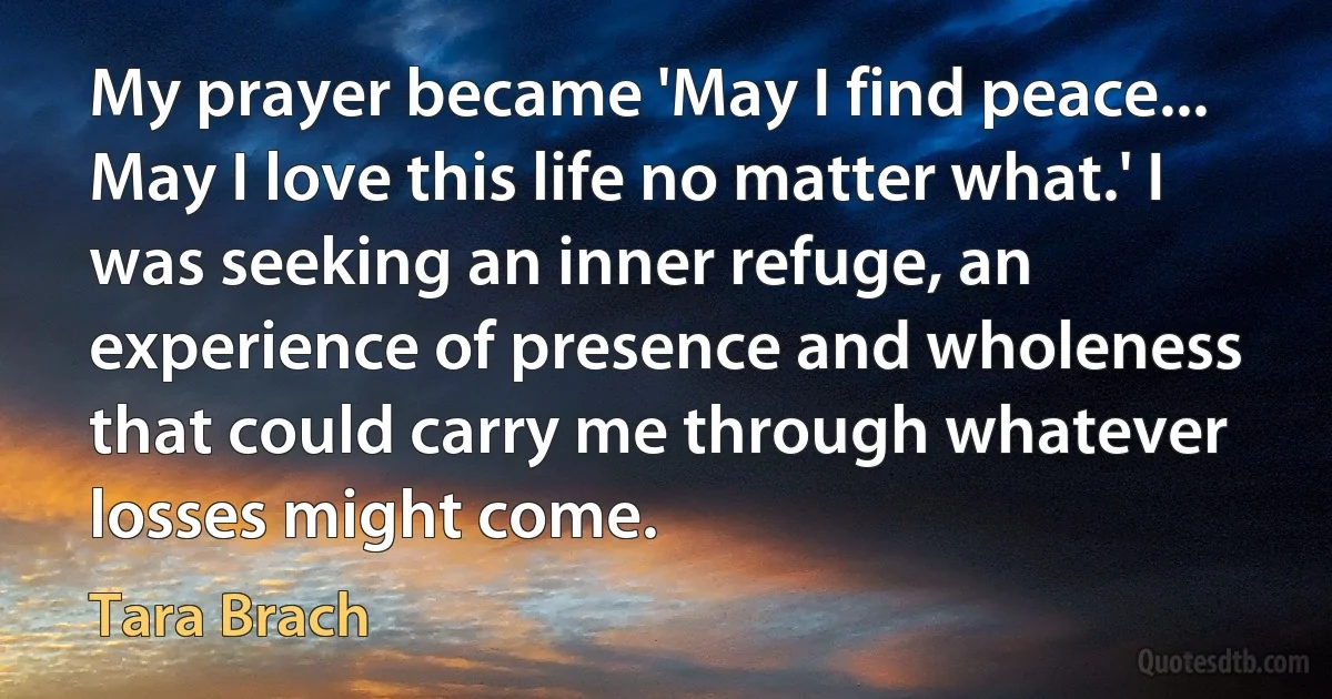 My prayer became 'May I find peace... May I love this life no matter what.' I was seeking an inner refuge, an experience of presence and wholeness that could carry me through whatever losses might come. (Tara Brach)