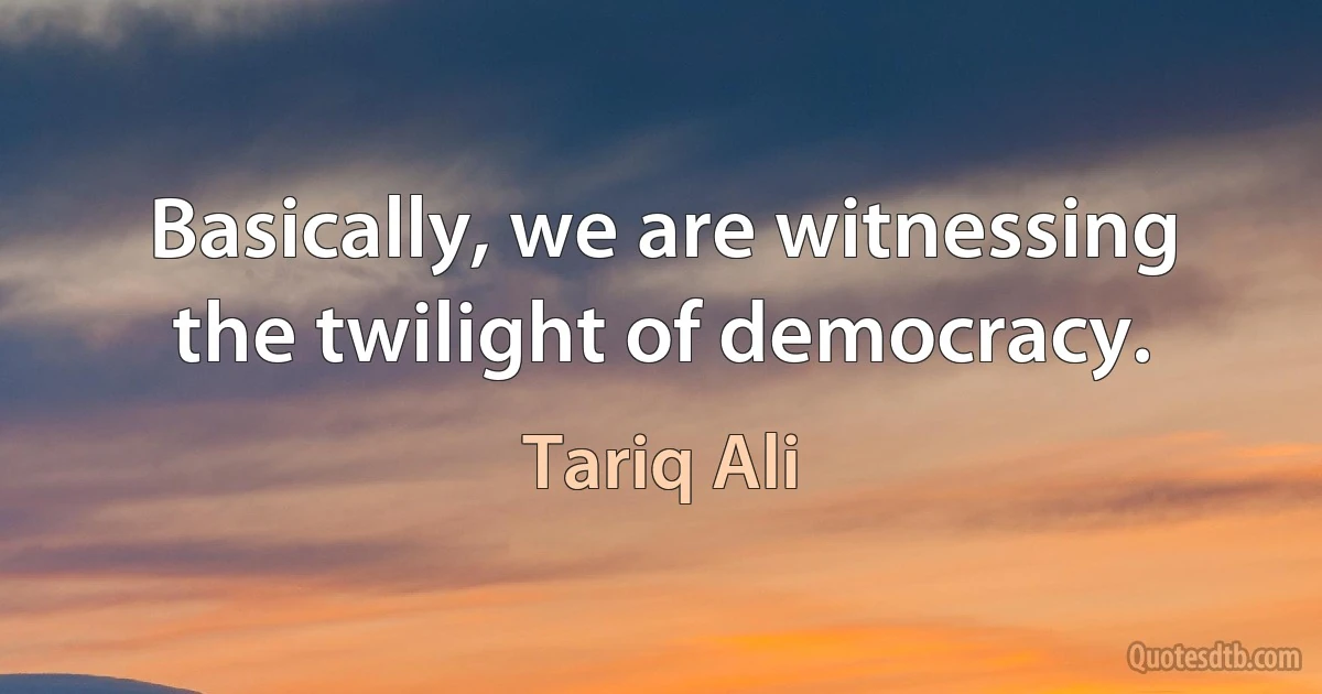 Basically, we are witnessing the twilight of democracy. (Tariq Ali)