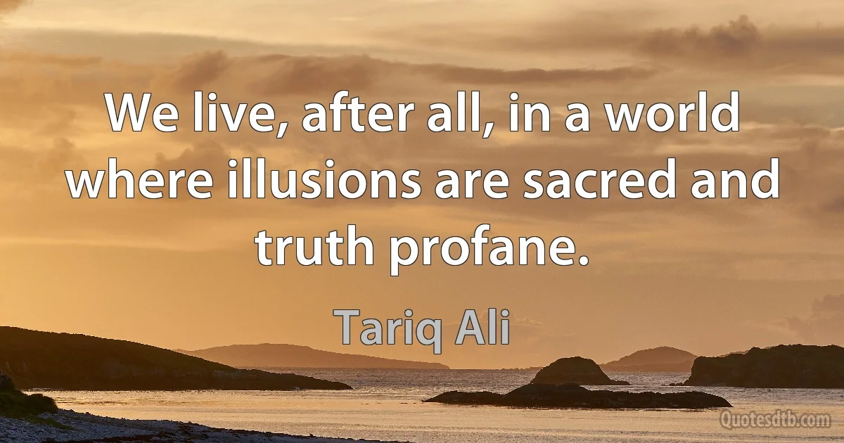 We live, after all, in a world where illusions are sacred and truth profane. (Tariq Ali)